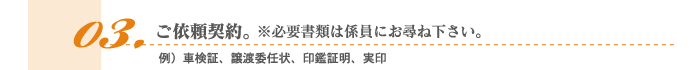 3.ご依頼契約。※必要書類は係員にお尋ね下さい。例）車検証、譲渡委任状、印鑑証明、実印